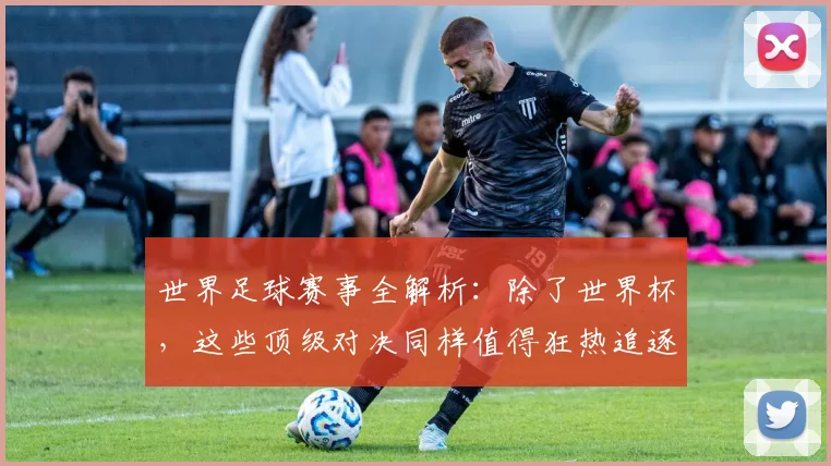 世界足球赛事全解析：除了世界杯，这些顶级对决同样值得狂热追逐！