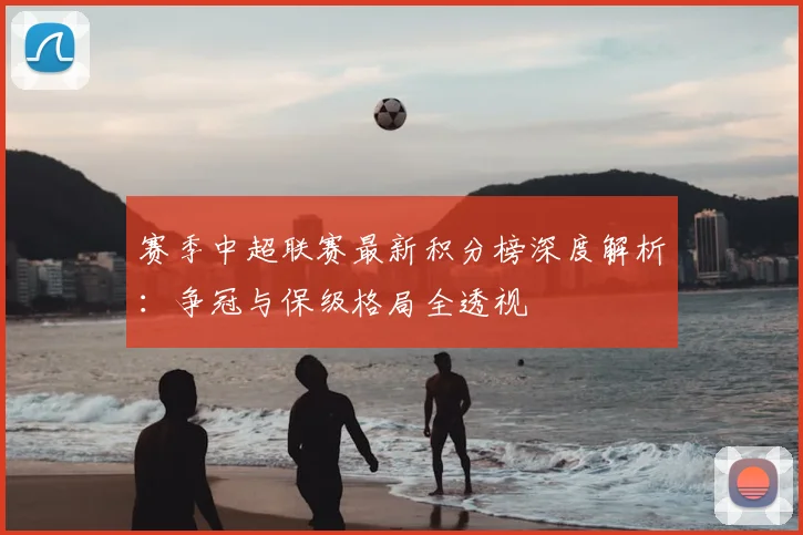 赛季中超联赛最新积分榜深度解析:争冠与保级格局全透视
