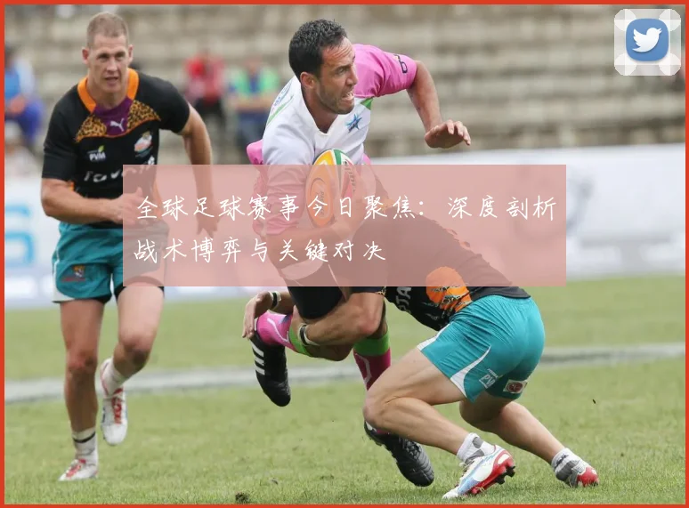 全球足球赛事今日聚焦：深度剖析战术博弈与关键对决
