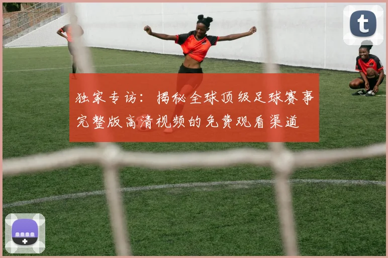 独家专访：揭秘全球顶级足球赛事完整版高清视频的免费观看渠道