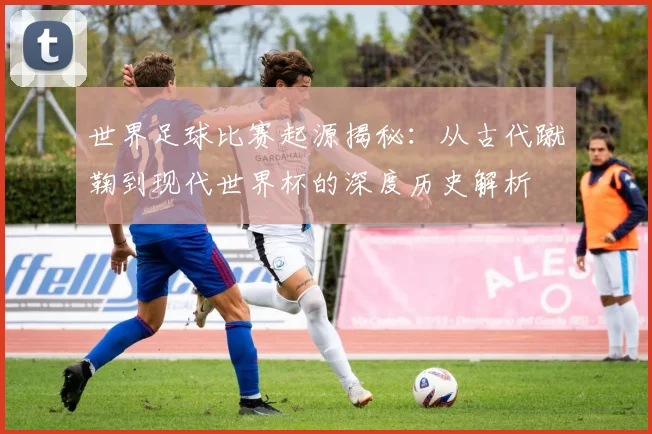 世界足球比赛起源揭秘:从古代蹴鞠到现代世界杯的深度历史解析