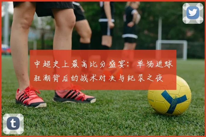 中超史上最高比分盛宴：单场进球狂潮背后的战术对决与纪录之夜