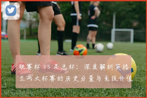 联赛杯 vs 足总杯：深度解析英格兰两大杯赛的历史分量与竞技价值