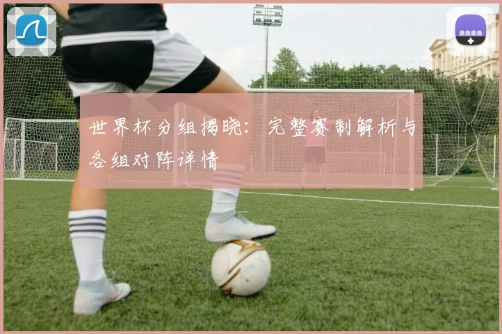 世界杯分组揭晓:完整赛制解析与各组对阵详情